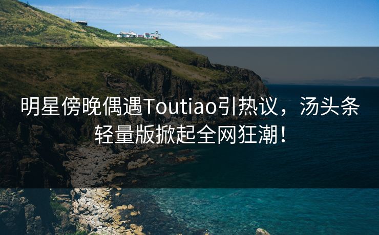 明星傍晚偶遇Toutiao引热议，汤头条轻量版掀起全网狂潮！