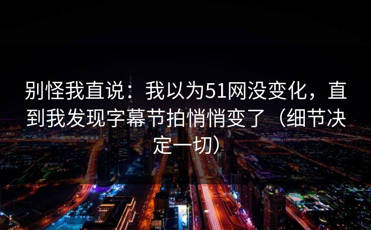 别怪我直说:我以为51网没变化,直到我发现字幕节拍悄悄变了(细节决定一切) 别怪我直说:我以为51网没变化,直到我发现字幕节拍悄悄变了(细节决定一切)