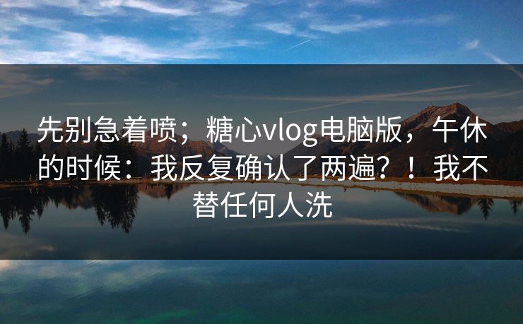 先别急着喷；糖心vlog电脑版，午休的时候：我反复确认了两遍？！我不替任何人洗