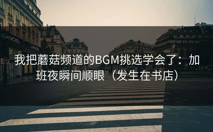 我把蘑菇频道的BGM挑选学会了：加班夜瞬间顺眼（发生在书店）