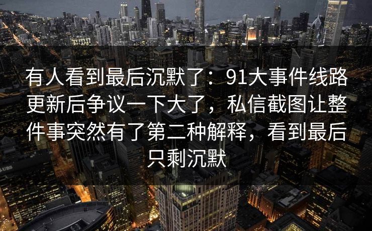 有人看到最后沉默了：91大事件线路更新后争议一下大了，私信截图让整件事突然有了第二种解释，看到最后只剩沉默