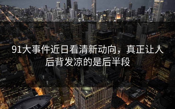 91大事件近日看清新动向，真正让人后背发凉的是后半段
