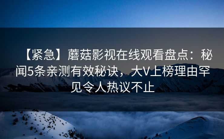 【紧急】蘑菇影视在线观看盘点：秘闻5条亲测有效秘诀，大V上榜理由罕见令人热议不止