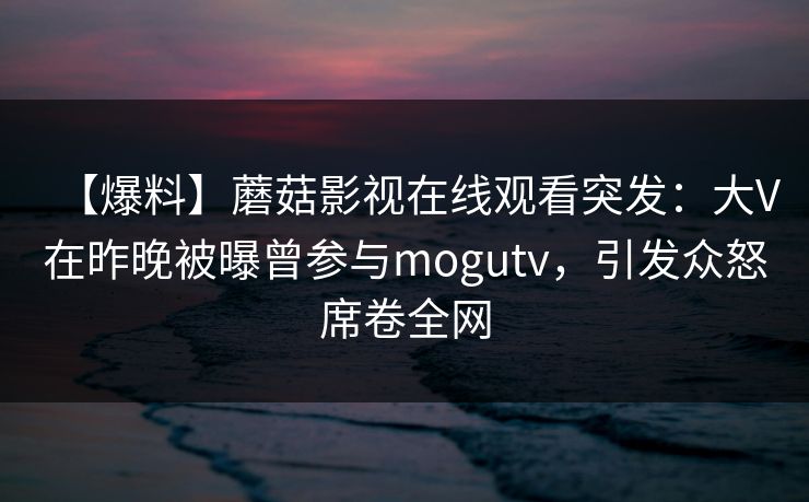 【爆料】蘑菇影视在线观看突发：大V在昨晚被曝曾参与mogutv，引发众怒席卷全网
