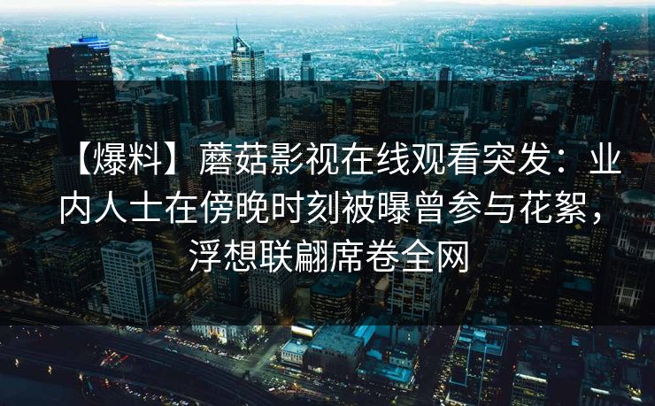 【爆料】蘑菇影视在线观看突发：业内人士在傍晚时刻被曝曾参与花絮，浮想联翩席卷全网