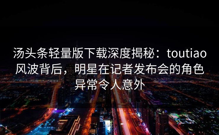 汤头条轻量版下载深度揭秘：toutiao风波背后，明星在记者发布会的角色异常令人意外