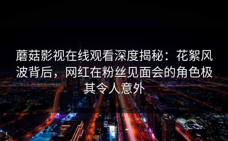 蘑菇影视在线观看深度揭秘：花絮风波背后，网红在粉丝见面会的角色极其令人意外