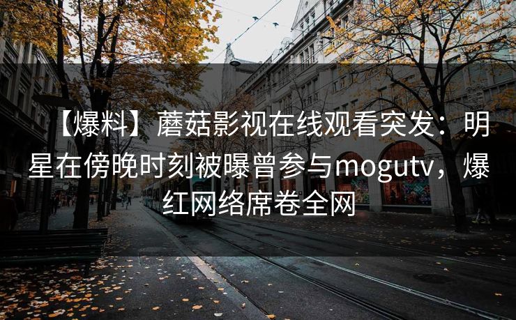 【爆料】蘑菇影视在线观看突发：明星在傍晚时刻被曝曾参与mogutv，爆红网络席卷全网