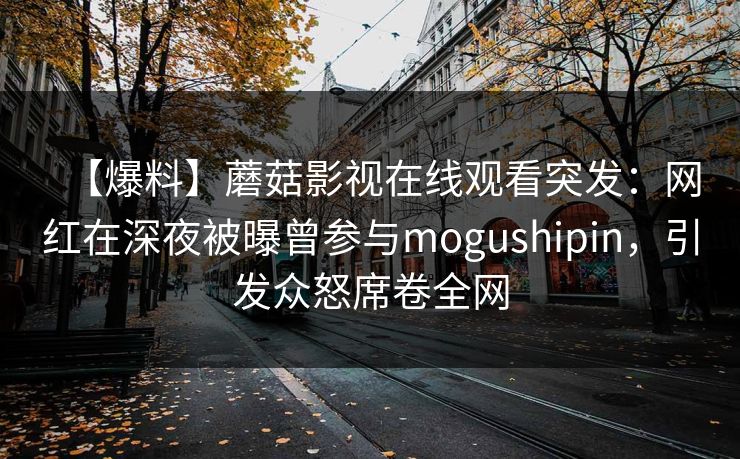 【爆料】蘑菇影视在线观看突发：网红在深夜被曝曾参与mogushipin，引发众怒席卷全网