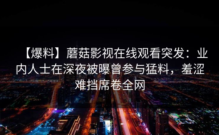 【爆料】蘑菇影视在线观看突发：业内人士在深夜被曝曾参与猛料，羞涩难挡席卷全网
