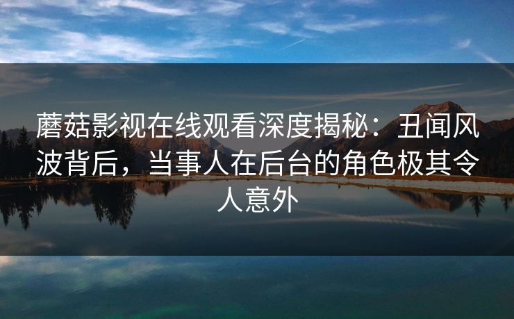 蘑菇影视在线观看深度揭秘：丑闻风波背后，当事人在后台的角色极其令人意外