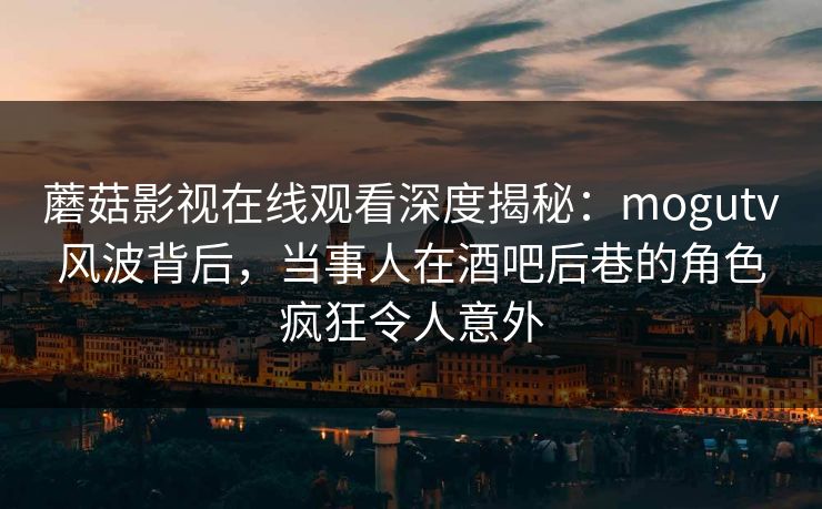蘑菇影视在线观看深度揭秘：mogutv风波背后，当事人在酒吧后巷的角色疯狂令人意外