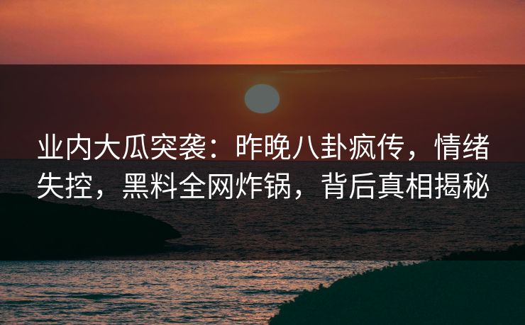 业内大瓜突袭：昨晚八卦疯传，情绪失控，黑料全网炸锅，背后真相揭秘