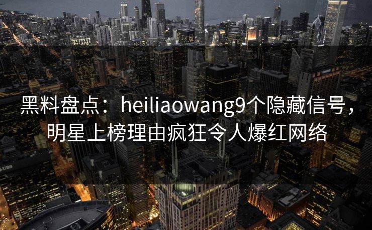 黑料盘点：heiliaowang9个隐藏信号，明星上榜理由疯狂令人爆红网络