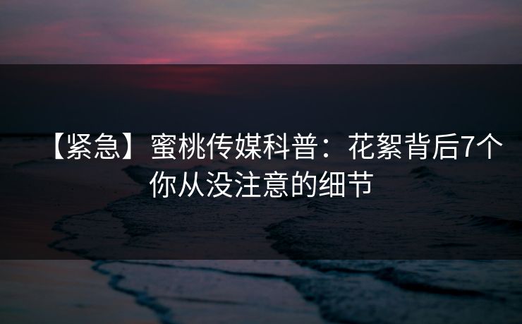 【紧急】蜜桃传媒科普：花絮背后7个你从没注意的细节
