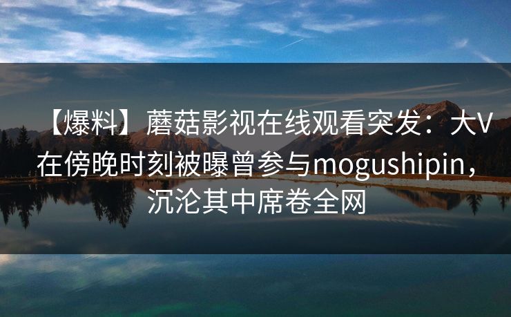 【爆料】蘑菇影视在线观看突发：大V在傍晚时刻被曝曾参与mogushipin，沉沦其中席卷全网