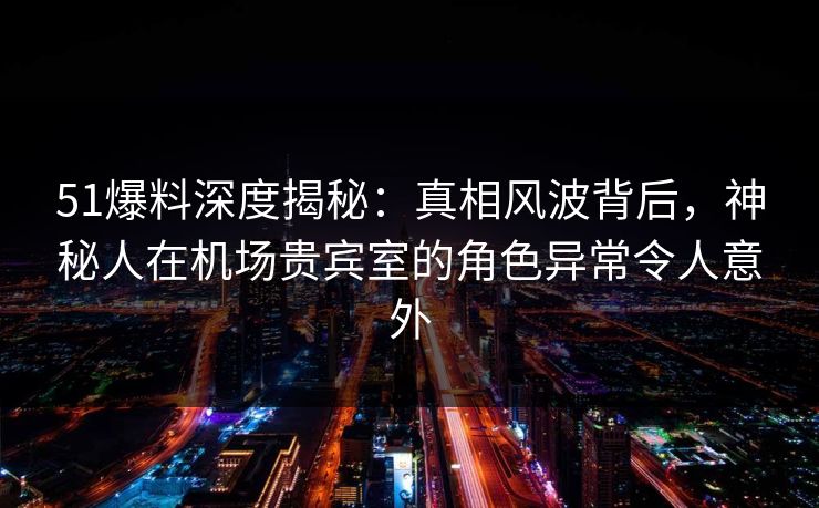 51爆料深度揭秘：真相风波背后，神秘人在机场贵宾室的角色异常令人意外