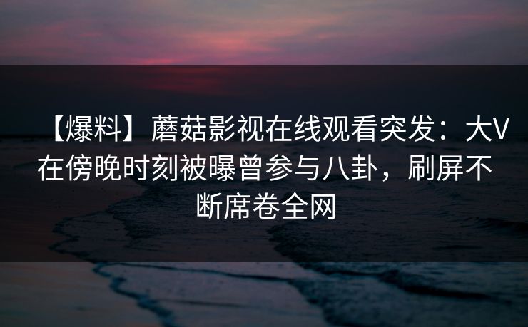 【爆料】蘑菇影视在线观看突发：大V在傍晚时刻被曝曾参与八卦，刷屏不断席卷全网