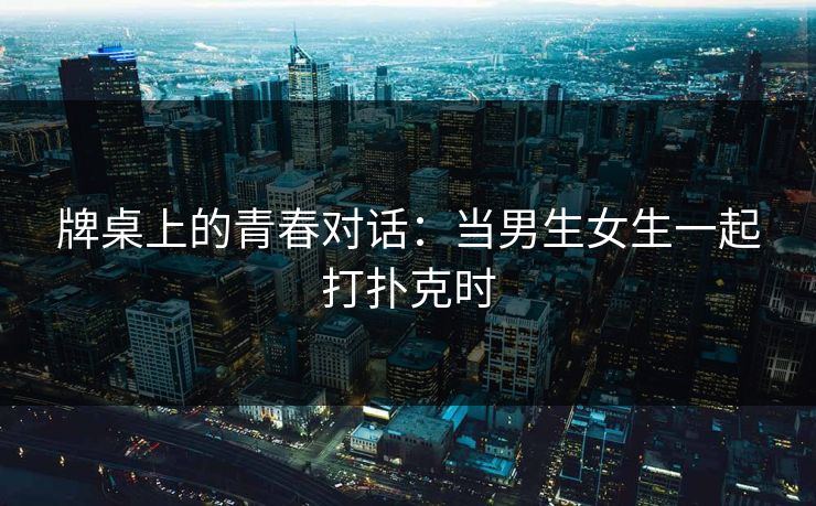 牌桌上的青春对话：当男生女生一起打扑克时