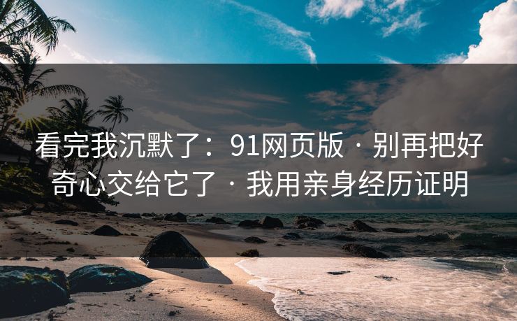 看完我沉默了：91网页版 · 别再把好奇心交给它了 · 我用亲身经历证明